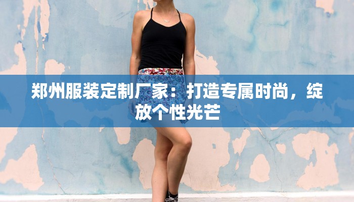 郑州服装定制厂家：打造专属时尚，绽放个性光芒