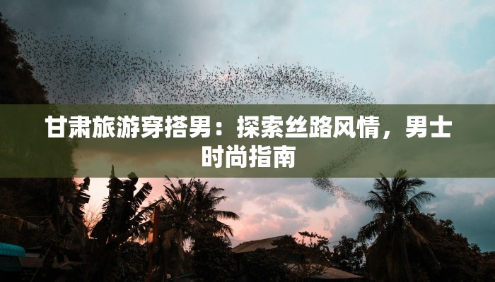 甘肃旅游穿搭男:探索丝路风情,男士时尚指南 甘肃旅游穿搭男:探索丝路风情,男士时尚指南